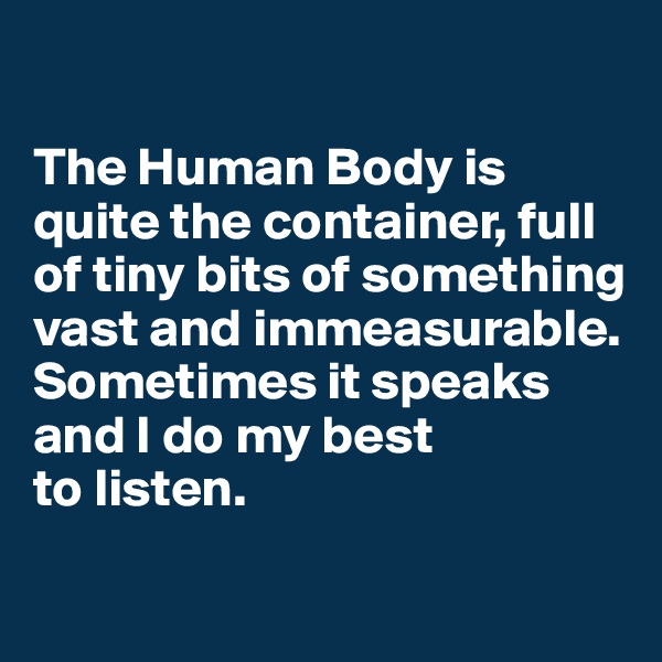 

The Human Body is quite the container, full of tiny bits of something vast and immeasurable.
Sometimes it speaks and I do my best 
to listen.
