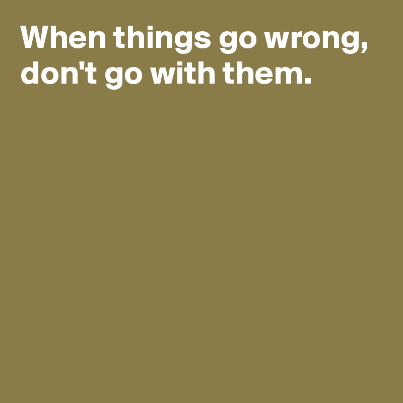 When things go wrong,
don't go with them.






