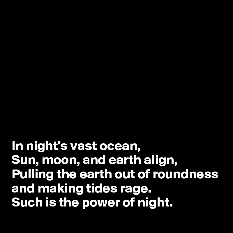








In night's vast ocean,
Sun, moon, and earth align, 
Pulling the earth out of roundness and making tides rage.
Such is the power of night.