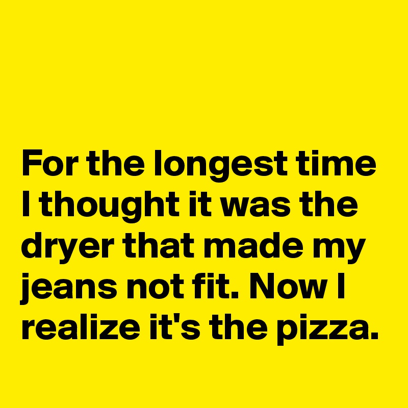 


For the longest time I thought it was the dryer that made my jeans not fit. Now I realize it's the pizza.