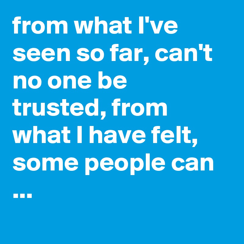 from what I've seen so far, can't no one be trusted, from what I have felt, some people can ...
