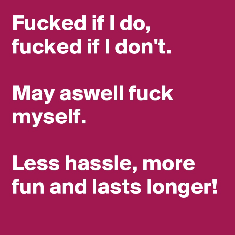 Fucked if I do, 
fucked if I don't.
 
May aswell fuck myself. 

Less hassle, more fun and lasts longer!  