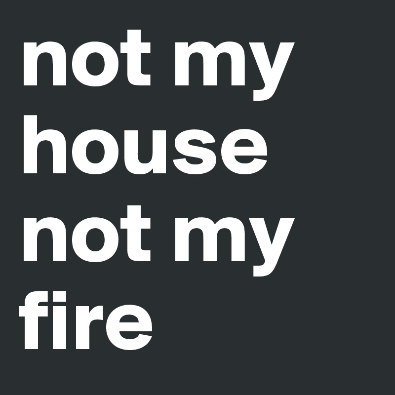 not my house 
not my fire
