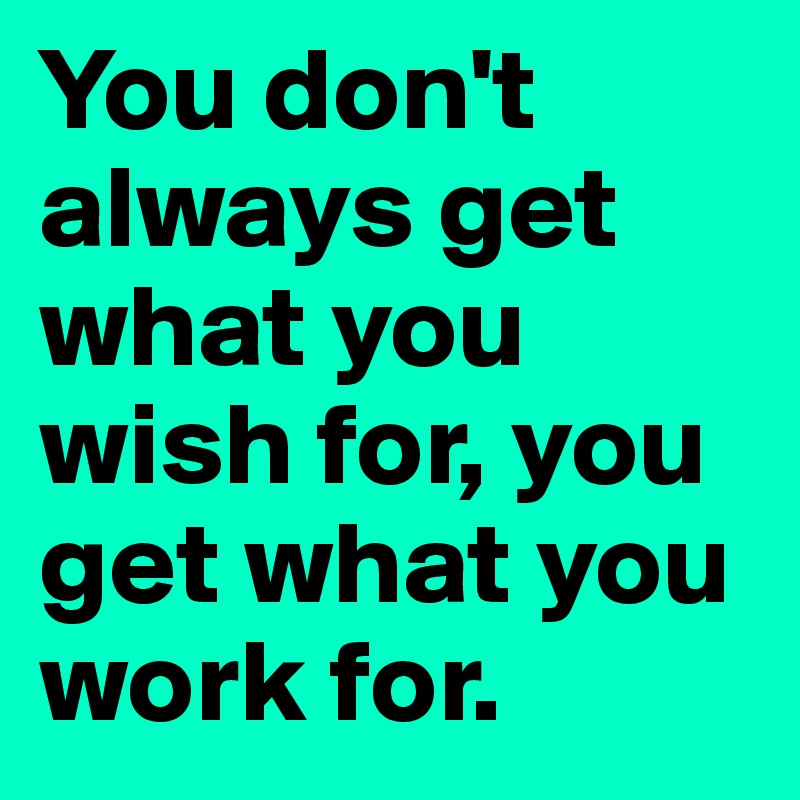 You don't always get what you wish for, you get what you work for.