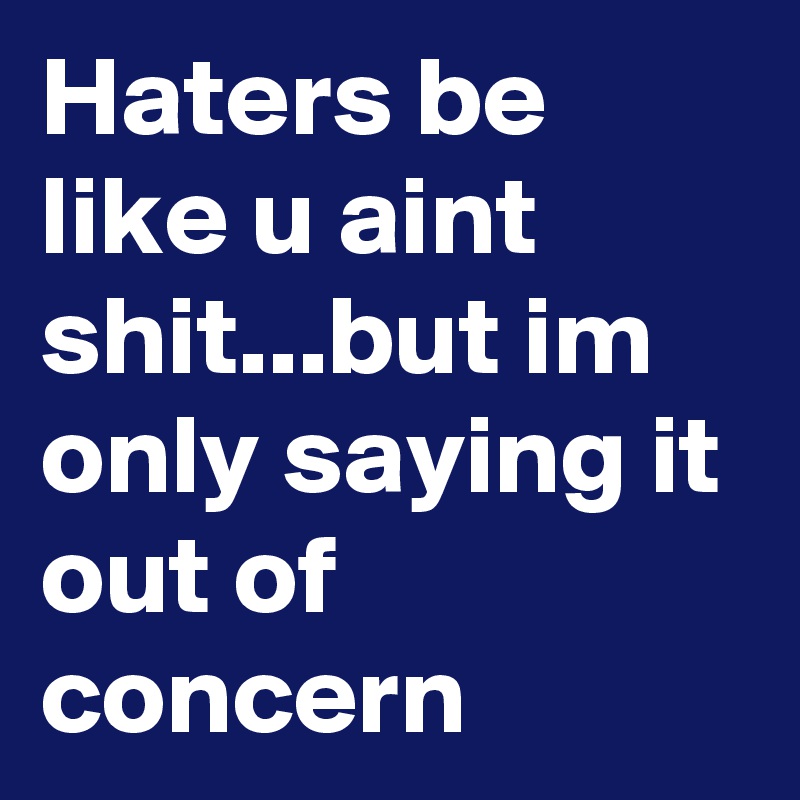Haters be like u aint shit...but im only saying it out of concern