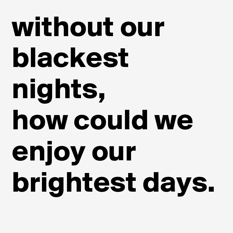 without our blackest nights, 
how could we enjoy our brightest days. 