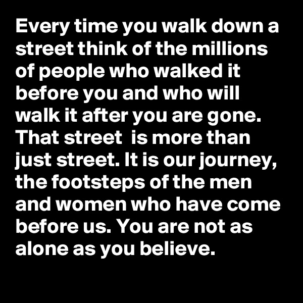 Every time you walk down a street think of the millions of people who walked it before you and who will walk it after you are gone. That street  is more than just street. It is our journey, the footsteps of the men and women who have come before us. You are not as alone as you believe.