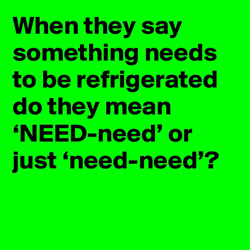 When they say something needs to be refrigerated do they mean ‘NEED-need’ or just ‘need-need’?