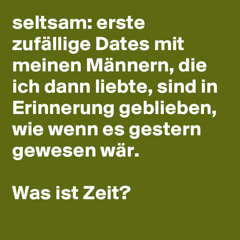 seltsam: erste zufällige Dates mit meinen Männern, die ich dann liebte, sind in Erinnerung geblieben, wie wenn es gestern gewesen wär. 

Was ist Zeit?
