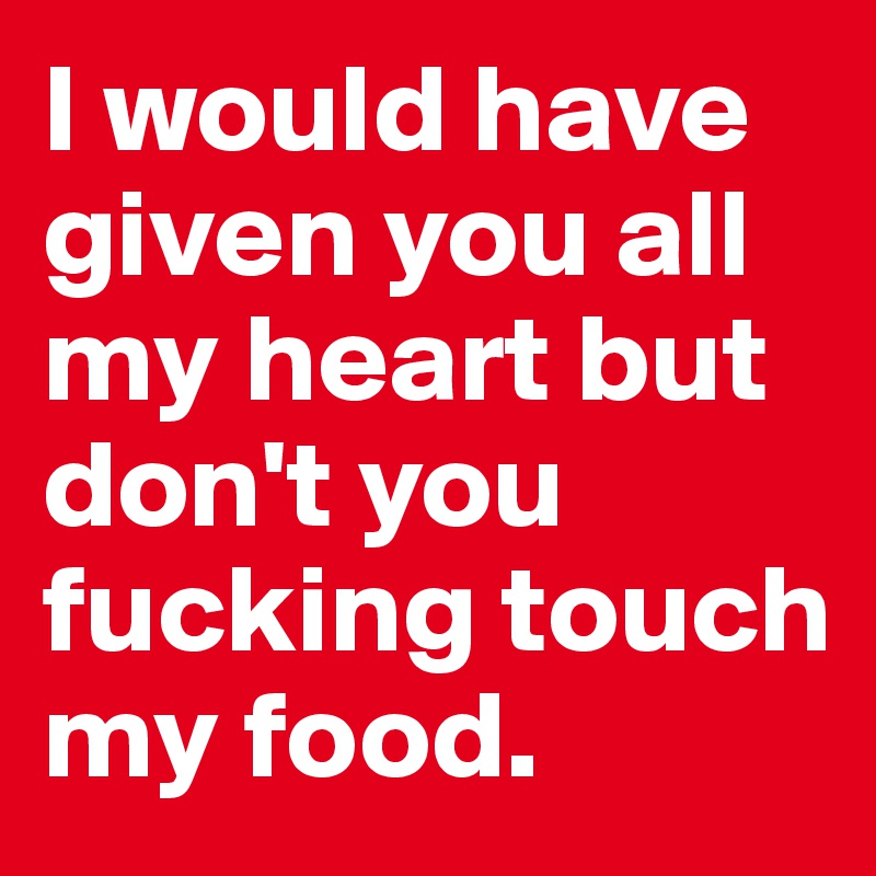 I would have given you all my heart but don't you fucking touch my food. 