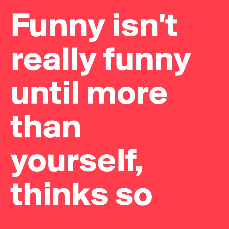Funny isn't really funny until more than yourself, thinks so