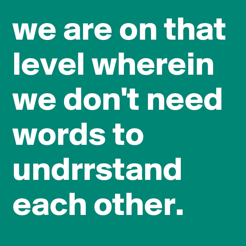 we are on that level wherein we don't need words to undrrstand each other.