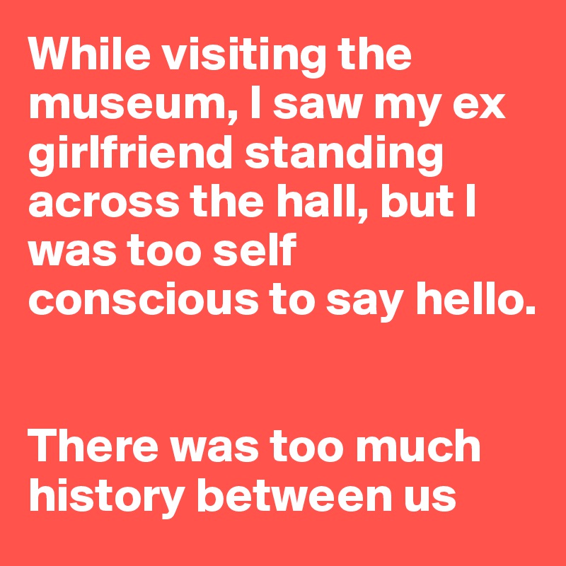 While visiting the museum, I saw my ex girlfriend standing across the hall, but I was too self conscious to say hello.


There was too much history between us