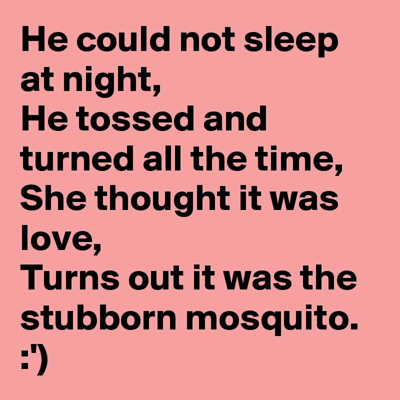 He could not sleep at night,
He tossed and turned all the time,
She thought it was love,
Turns out it was the stubborn mosquito.
:')