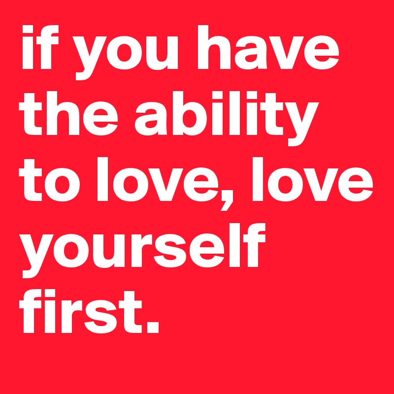 if you have the ability to love, love yourself first.