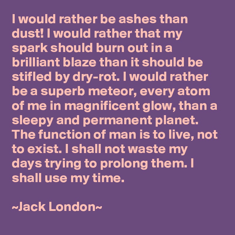 I would rather be ashes than dust! I would rather that my spark should burn out in a brilliant blaze than it should be stifled by dry-rot. I would rather be a superb meteor, every atom of me in magnificent glow, than a sleepy and permanent planet. The function of man is to live, not to exist. I shall not waste my days trying to prolong them. I shall use my time.

~Jack London~