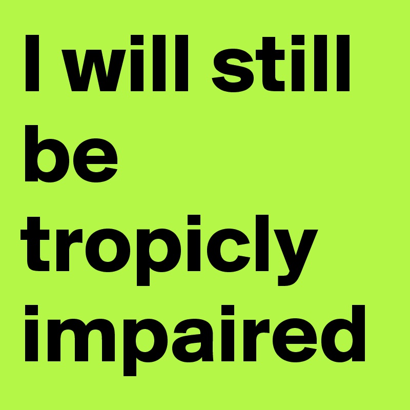 I will still be tropicly impaired 