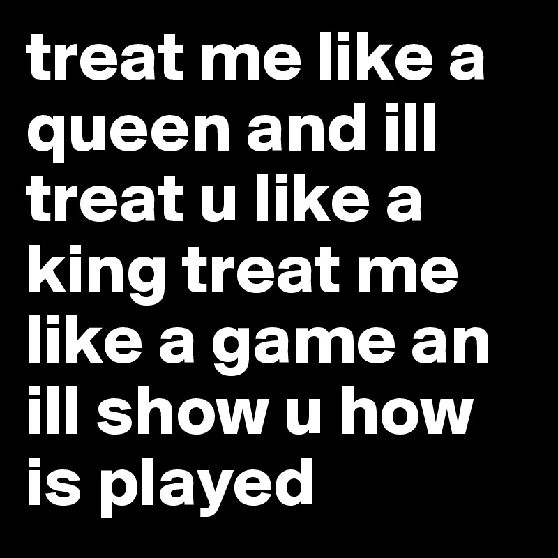 treat me like a queen and ill treat u like a king treat me like a game an ill show u how is played