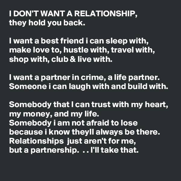 I DON'T WANT A RELATIONSHIP,
they hold you back.

I want a best friend i can sleep with, make love to, hustle with, travel with, shop with, club & live with.

I want a partner in crime, a life partner.
Someone i can laugh with and build with.

Somebody that I can trust with my heart, my money, and my life. 
Somebody i am not afraid to lose because i know theyll always be there.
Relationships  just aren't for me,
but a partnership.  . . I'll take that.  
               