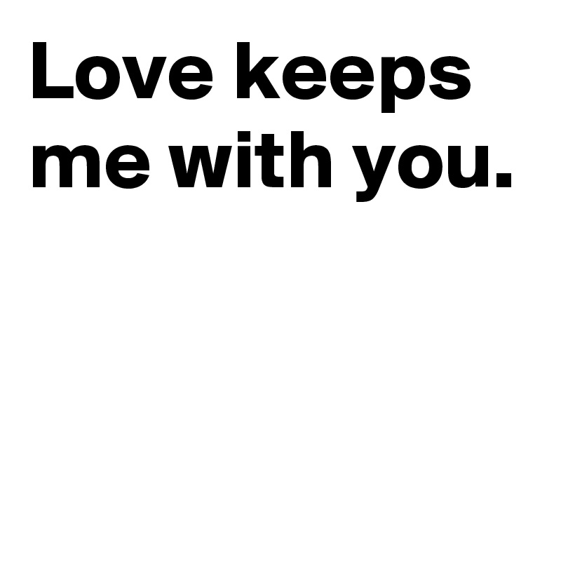 Love keeps me with you.


