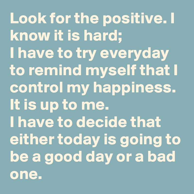 Look for the positive. I know it is hard; 
I have to try everyday to remind myself that I control my happiness. It is up to me. 
I have to decide that either today is going to be a good day or a bad one.