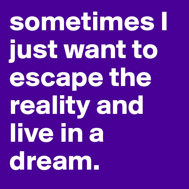 sometimes I just want to escape the reality and live in a dream. 