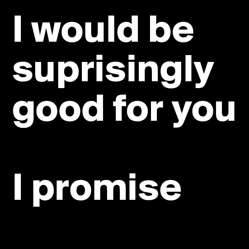 I would be   suprisingly good for you 
 
I promise 