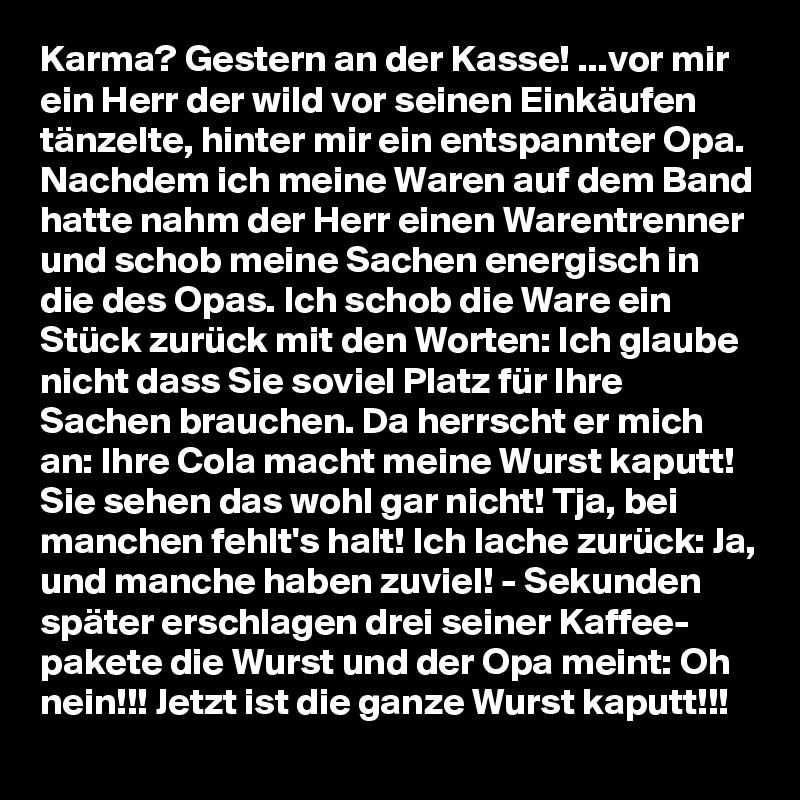 Karma? Gestern an der Kasse! ...vor mir ein Herr der wild vor seinen Einkäufen tänzelte, hinter mir ein entspannter Opa. Nachdem ich meine Waren auf dem Band hatte nahm der Herr einen Warentrenner und schob meine Sachen energisch in die des Opas. Ich schob die Ware ein Stück zurück mit den Worten: Ich glaube nicht dass Sie soviel Platz für Ihre Sachen brauchen. Da herrscht er mich an: Ihre Cola macht meine Wurst kaputt! Sie sehen das wohl gar nicht! Tja, bei manchen fehlt's halt! Ich lache zurück: Ja, und manche haben zuviel! - Sekunden später erschlagen drei seiner Kaffee- pakete die Wurst und der Opa meint: Oh nein!!! Jetzt ist die ganze Wurst kaputt!!!