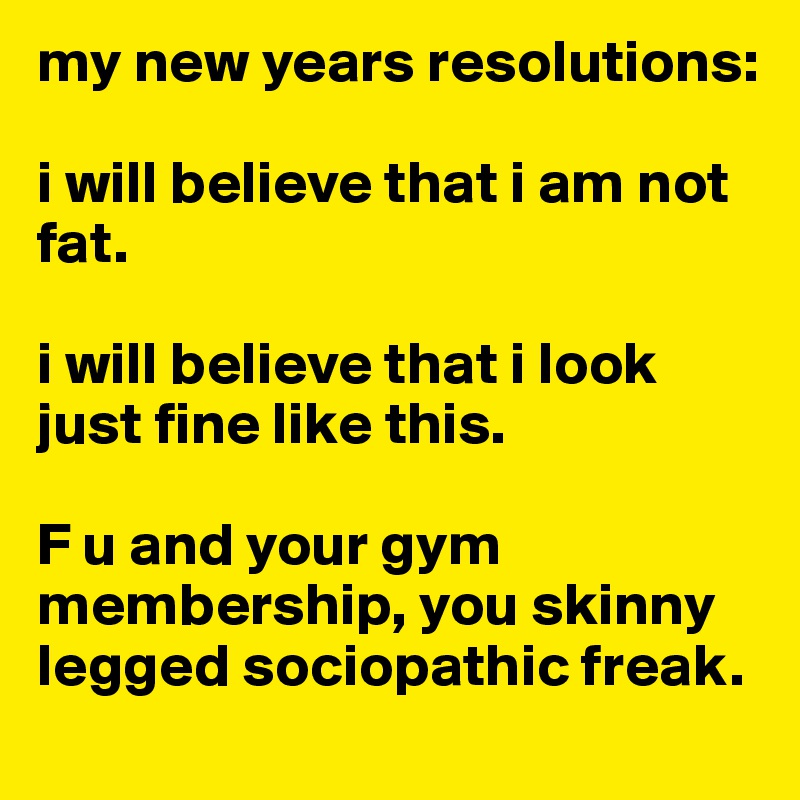 my new years resolutions:

i will believe that i am not fat.

i will believe that i look just fine like this.

F u and your gym membership, you skinny legged sociopathic freak. 