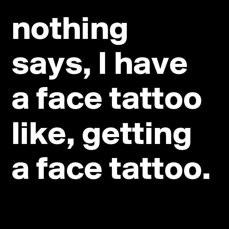 nothing says, I have a face tattoo like, getting a face tattoo.