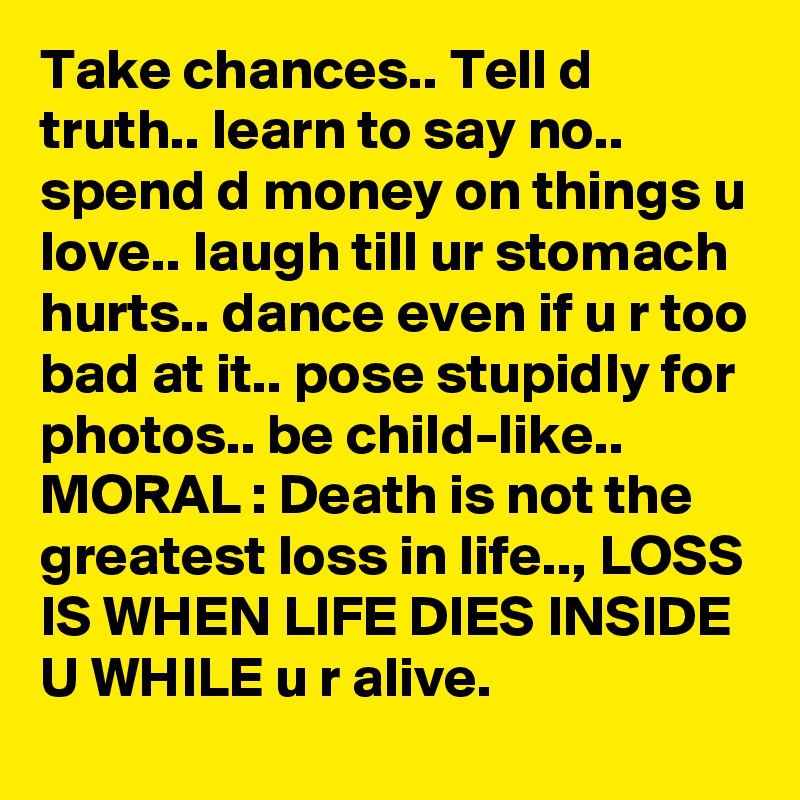 Take chances.. Tell d truth.. learn to say no.. spend d money on things u love.. laugh till ur stomach hurts.. dance even if u r too bad at it.. pose stupidly for photos.. be child-like.. MORAL : Death is not the greatest loss in life.., LOSS IS WHEN LIFE DIES INSIDE U WHILE u r alive.