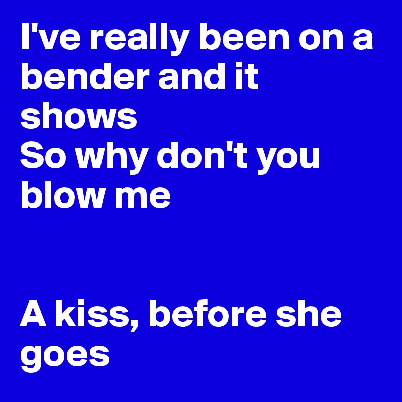 I've really been on a bender and it shows
So why don't you blow me


A kiss, before she goes