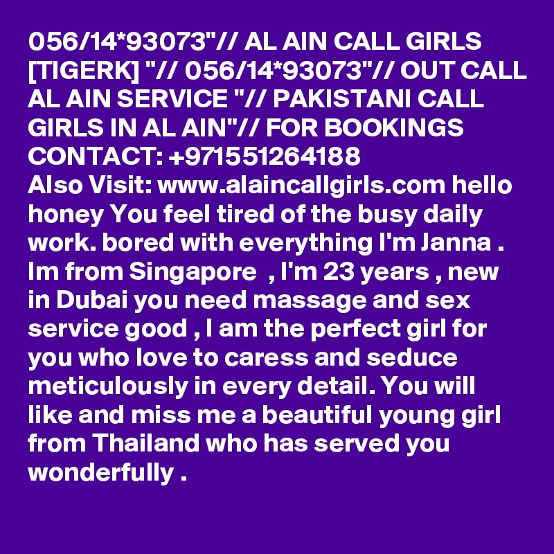 056/14*93073"// AL AIN CALL GIRLS [TIGERK] "// 056/14*93073"// OUT CALL AL AIN SERVICE "// PAKISTANI CALL GIRLS IN AL AIN"// FOR BOOKINGS CONTACT: +971551264188
Also Visit: www.alaincallgirls.com hello honey You feel tired of the busy daily work. bored with everything I'm Janna . Im from Singapore  , I'm 23 years , new in Dubai you need massage and sex service good , I am the perfect girl for you who love to caress and seduce meticulously in every detail. You will like and miss me a beautiful young girl from Thailand who has served you wonderfully .