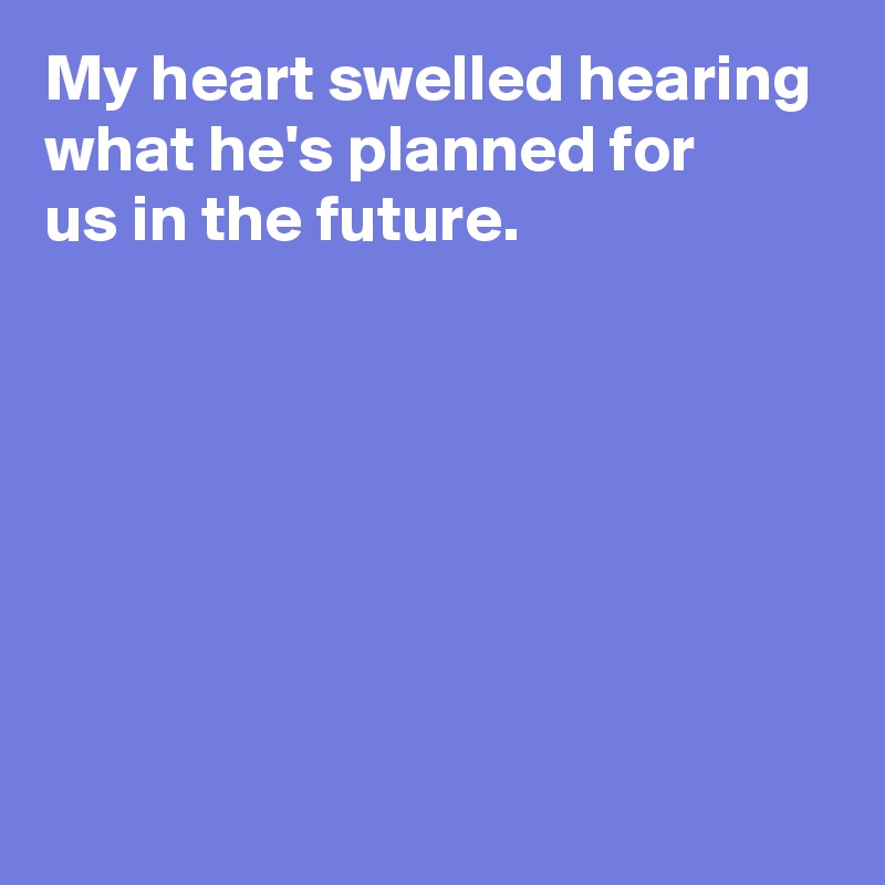 My heart swelled hearing what he's planned for 
us in the future.







