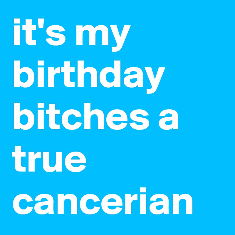 it's my birthday bitches a true cancerian