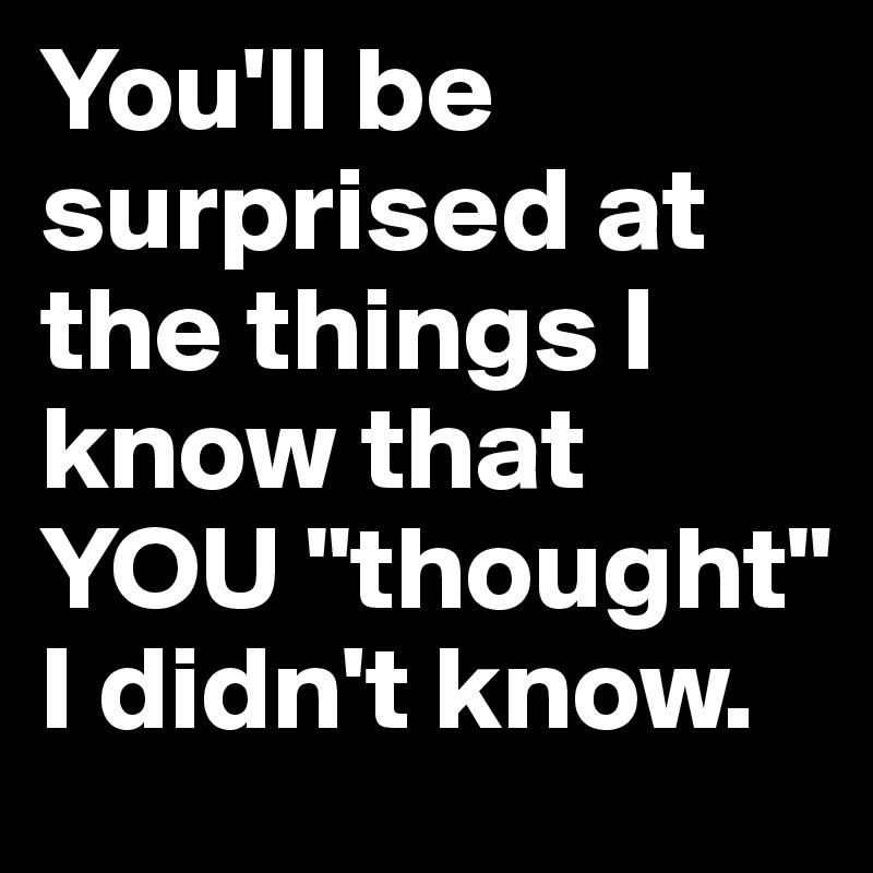 You'll be surprised at the things I know that YOU "thought" I didn't know.