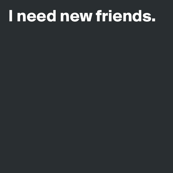 I need new friends.







