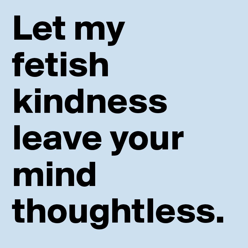 Let my 
fetish kindness leave your mind thoughtless.