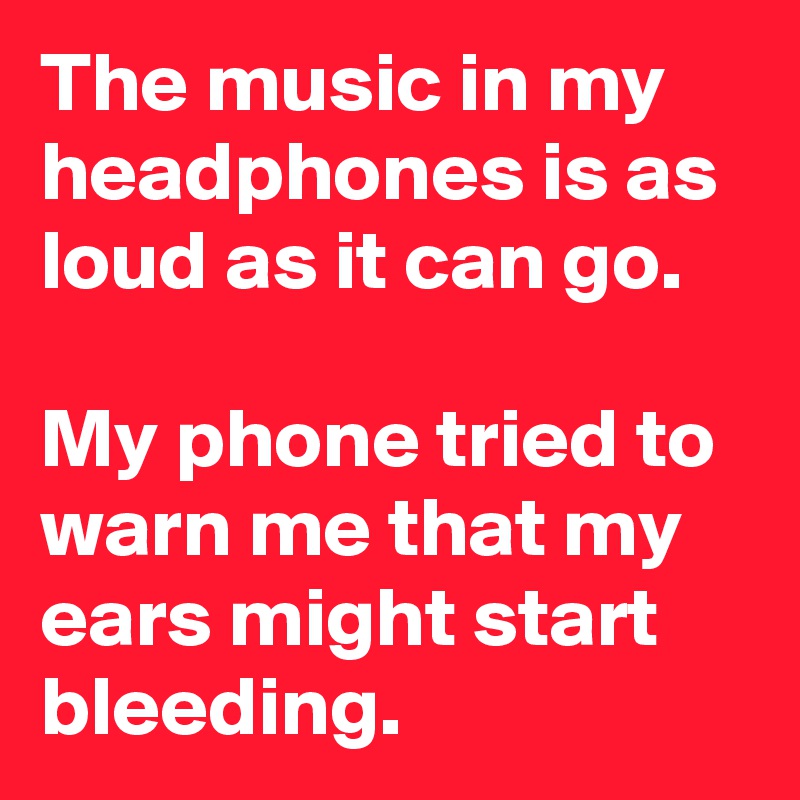The music in my headphones is as loud as it can go.

My phone tried to warn me that my ears might start bleeding. 