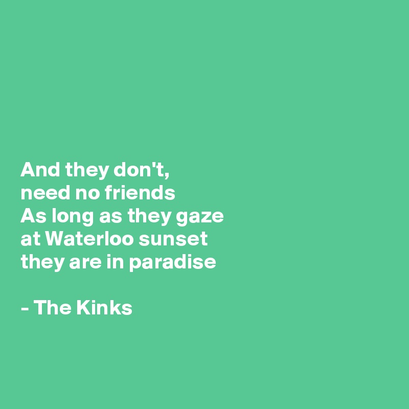 





And they don't, 
need no friends
As long as they gaze 
at Waterloo sunset 
they are in paradise

- The Kinks


