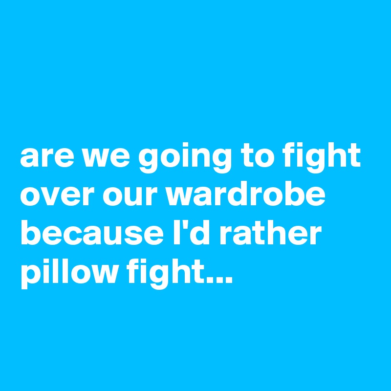 


are we going to fight over our wardrobe because I'd rather pillow fight...

