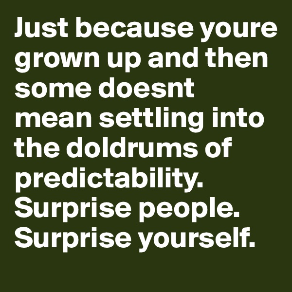 Just because youre grown up and then some doesnt mean settling into the doldrums of predictability. Surprise people. Surprise yourself.