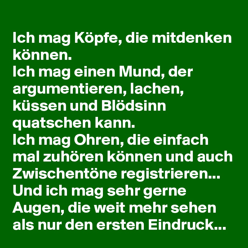 
Ich mag Köpfe, die mitdenken können. 
Ich mag einen Mund, der argumentieren, lachen, küssen und Blödsinn 
quatschen kann. 
Ich mag Ohren, die einfach mal zuhören können und auch Zwischentöne registrieren... 
Und ich mag sehr gerne Augen, die weit mehr sehen als nur den ersten Eindruck... 
