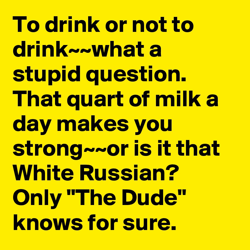 To drink or not to drink~~what a stupid question. That quart of milk a day makes you strong~~or is it that White Russian?
Only "The Dude" knows for sure.