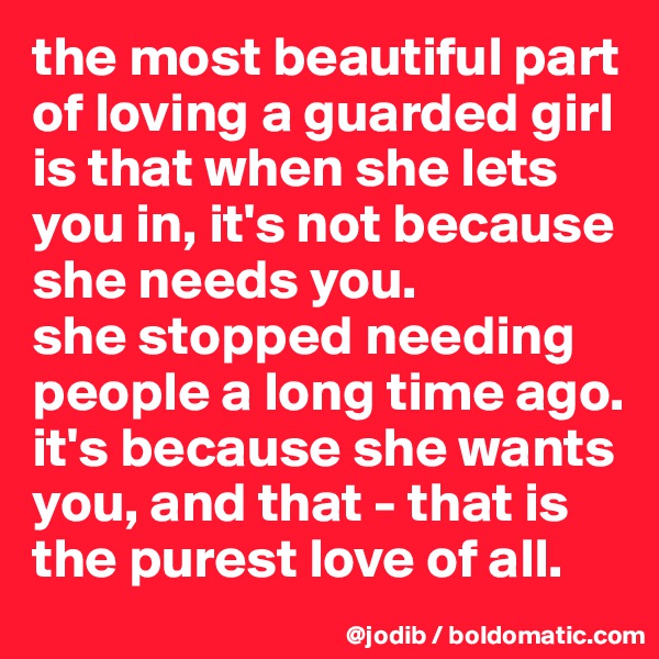 the most beautiful part of loving a guarded girl is that when she lets you in, it's not because she needs you. 
she stopped needing people a long time ago. it's because she wants you, and that - that is the purest love of all. 
