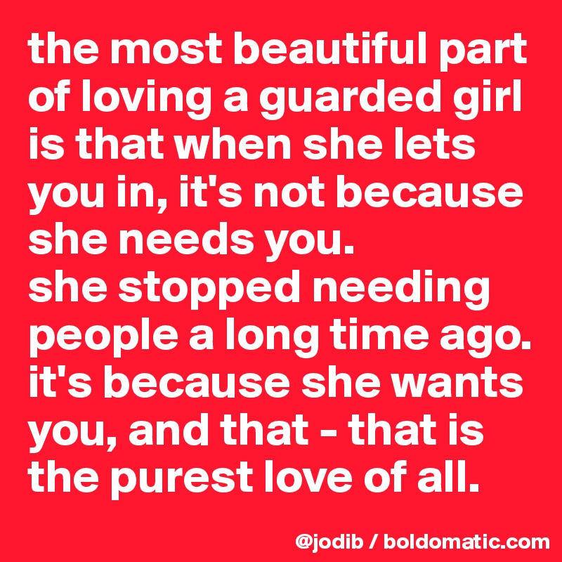 the most beautiful part of loving a guarded girl is that when she lets you in, it's not because she needs you. 
she stopped needing people a long time ago. it's because she wants you, and that - that is the purest love of all. 