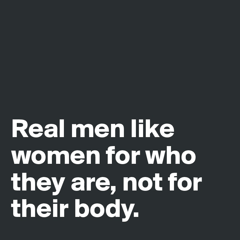 



Real men like women for who they are, not for their body. 