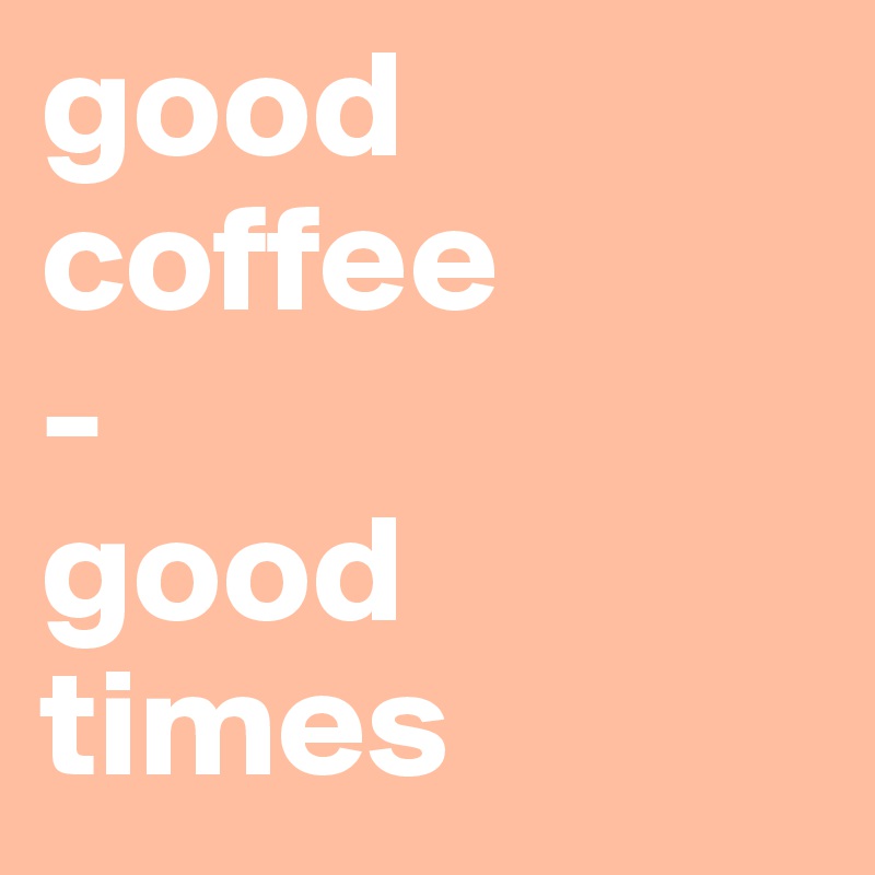 good coffee
-
good
times