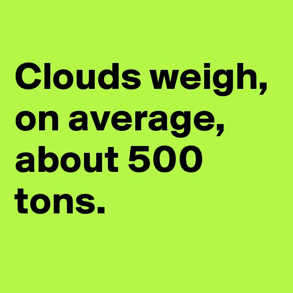 
Clouds weigh, on average, about 500 tons.
