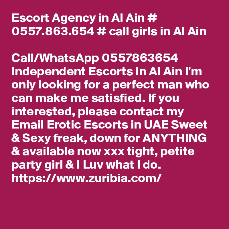 Escort Agency in Al Ain #  0557.863.654 # call girls in Al Ain

Call/WhatsApp 0557863654 Independent Escorts In Al Ain I'm only looking for a perfect man who can make me satisfied. If you interested, please contact my Email Erotic Escorts in UAE Sweet & Sexy freak, down for ANYTHING & available now xxx tight, petite party girl & I Luv what I do.
https://www.zuribia.com/
